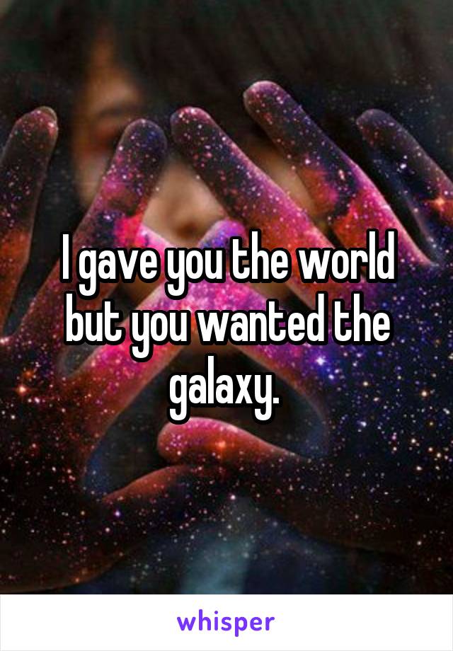 I gave you the world but you wanted the galaxy. 