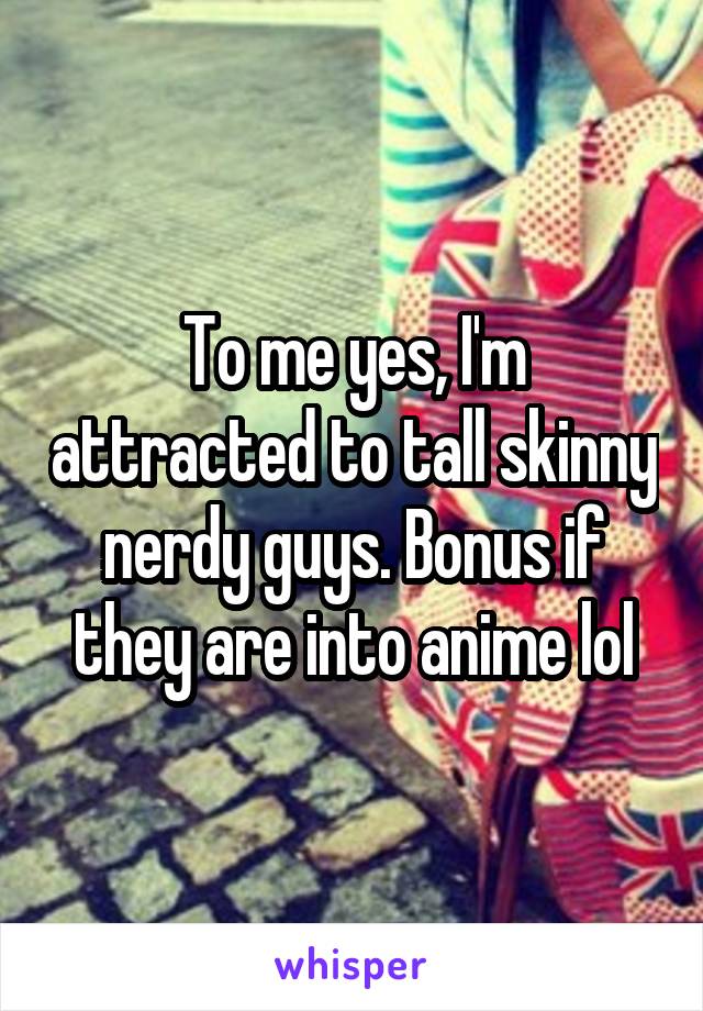 To me yes, I'm attracted to tall skinny nerdy guys. Bonus if they are into anime lol