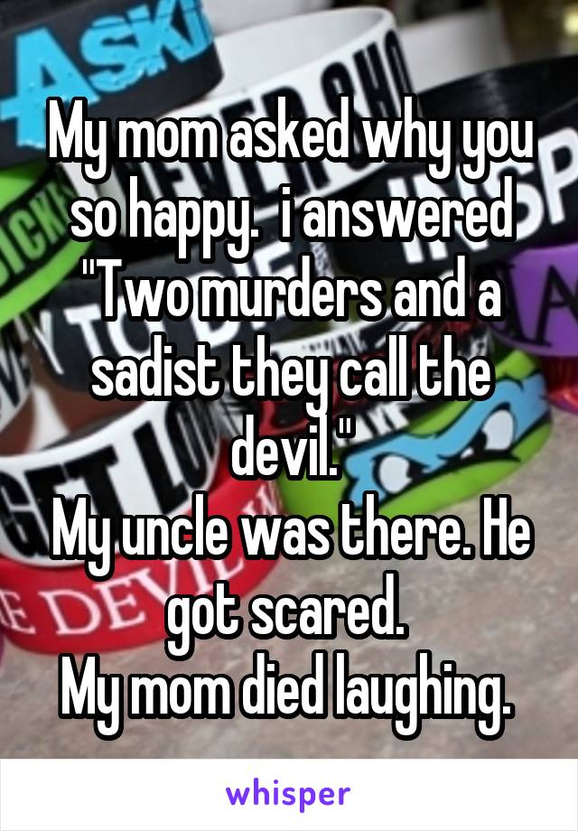 My mom asked why you so happy.  i answered "Two murders and a sadist they call the devil."
My uncle was there. He got scared. 
My mom died laughing. 