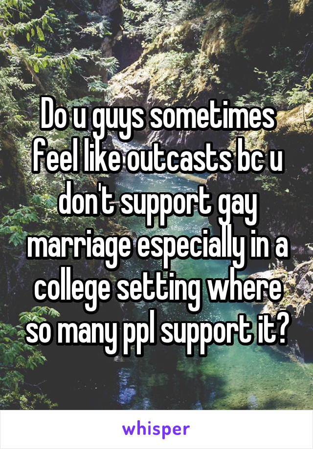 Do u guys sometimes feel like outcasts bc u don't support gay marriage especially in a college setting where so many ppl support it?