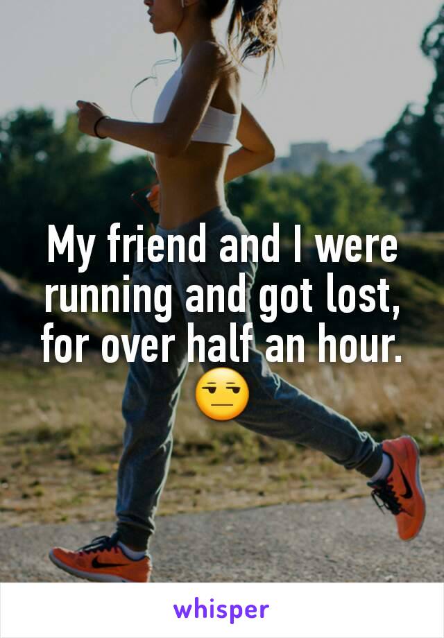 My friend and I were running and got lost, for over half an hour.
😒