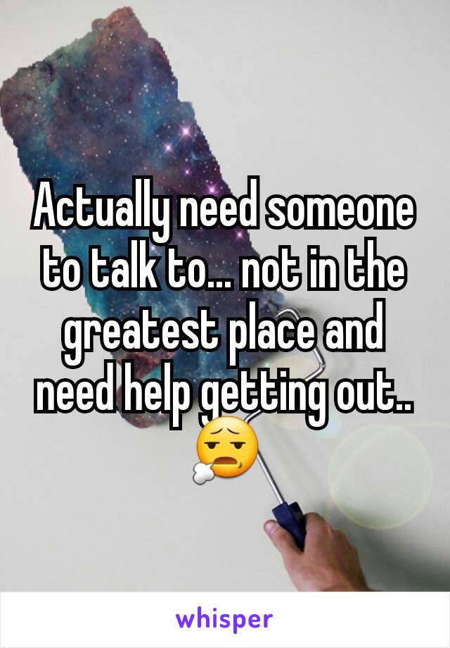 Actually need someone to talk to... not in the greatest place and need help getting out.. 😧