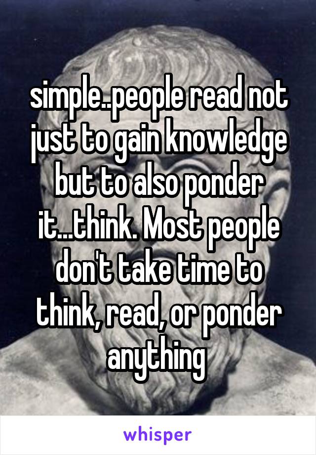 simple..people read not just to gain knowledge but to also ponder it...think. Most people don't take time to think, read, or ponder anything 