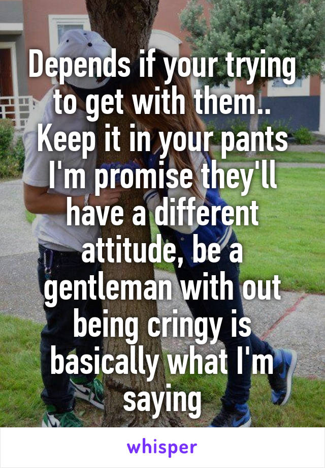 Depends if your trying to get with them.. Keep it in your pants I'm promise they'll have a different attitude, be a gentleman with out being cringy is basically what I'm saying