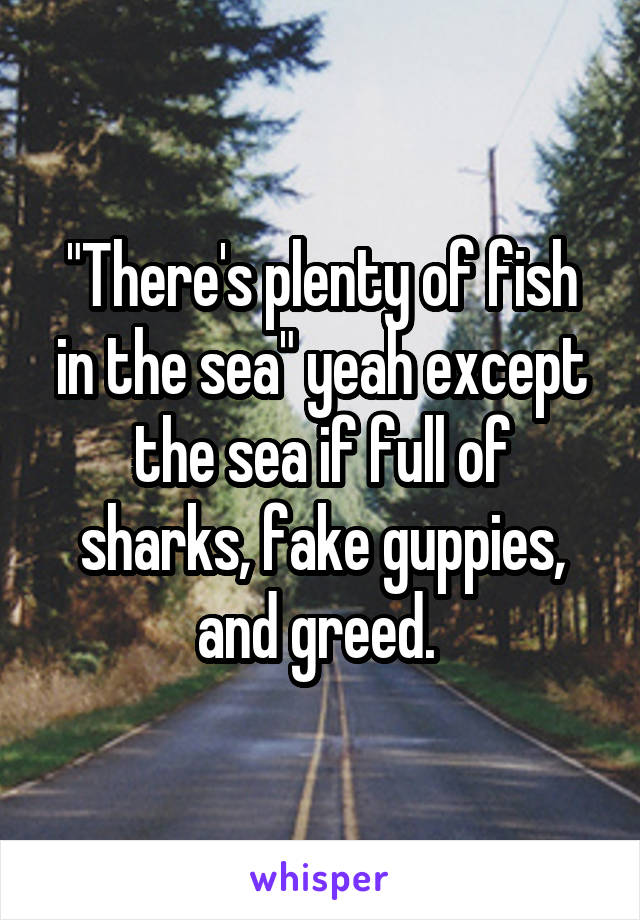 "There's plenty of fish in the sea" yeah except the sea if full of sharks, fake guppies, and greed. 