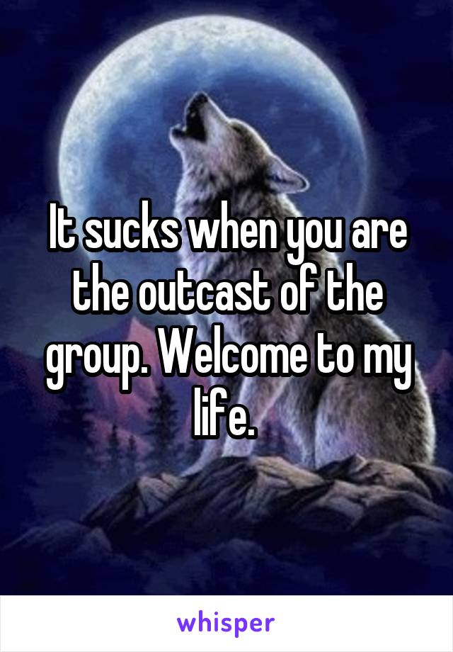 It sucks when you are the outcast of the group. Welcome to my life. 