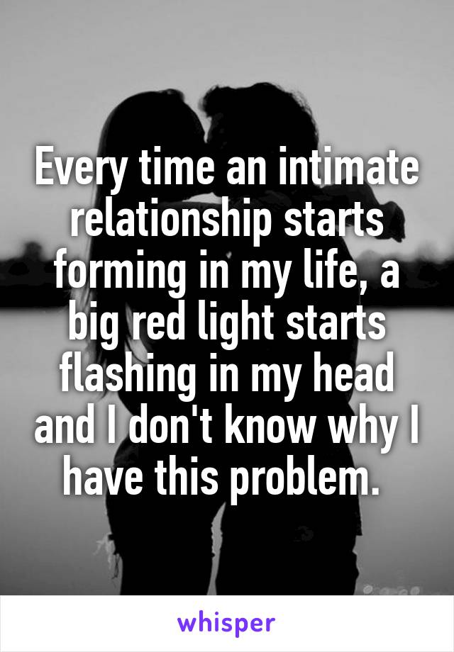 Every time an intimate relationship starts forming in my life, a big red light starts flashing in my head and I don't know why I have this problem. 