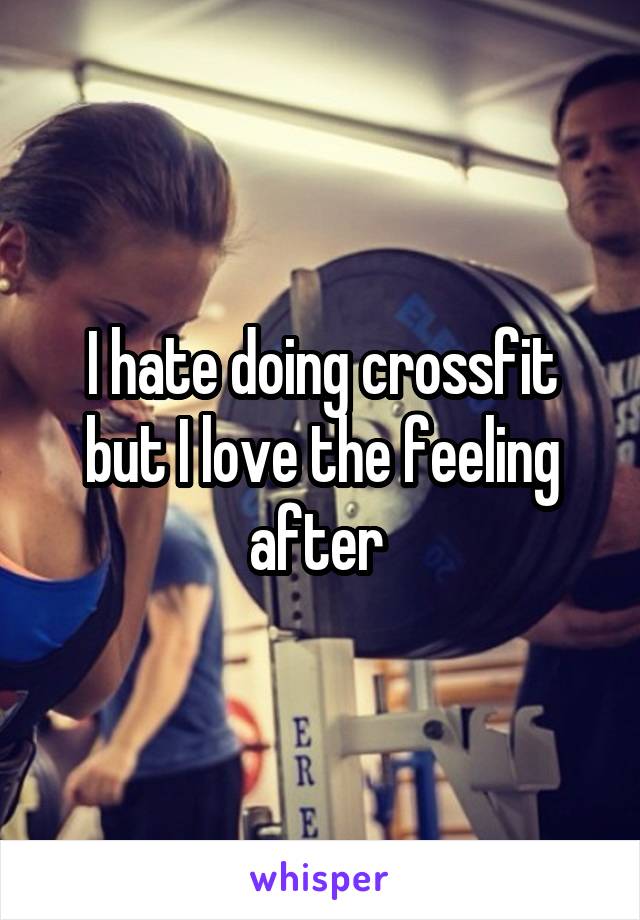 I hate doing crossfit but I love the feeling after 