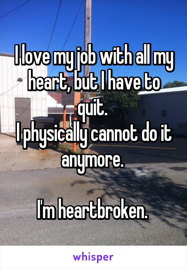 I love my job with all my heart, but I have to quit. 
I physically cannot do it anymore. 

I'm heartbroken. 