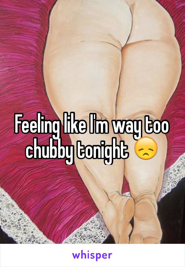 Feeling like I'm way too chubby tonight 😞