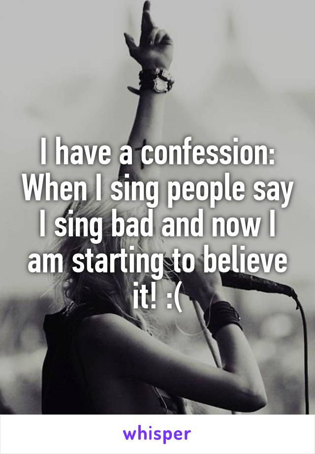 I have a confession: When I sing people say I sing bad and now I am starting to believe it! :(