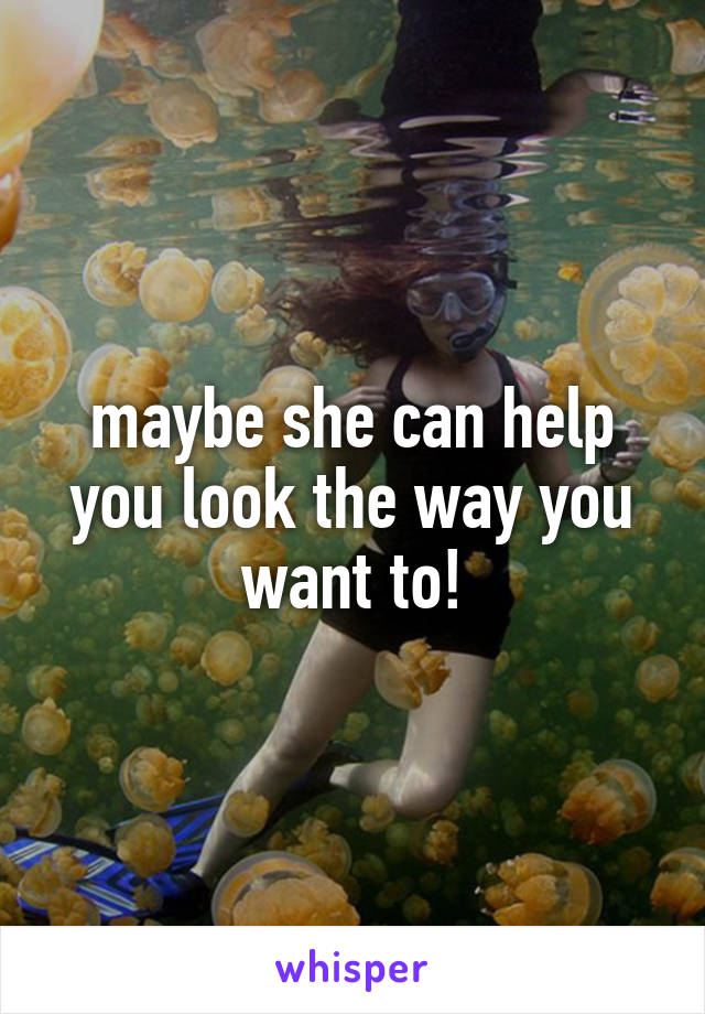 maybe she can help you look the way you want to!