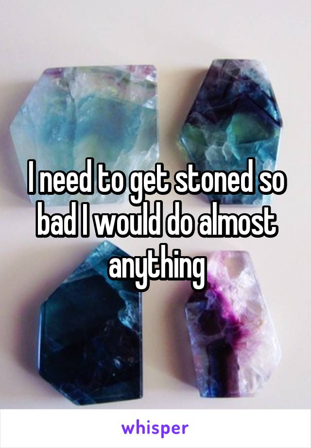 I need to get stoned so bad I would do almost anything