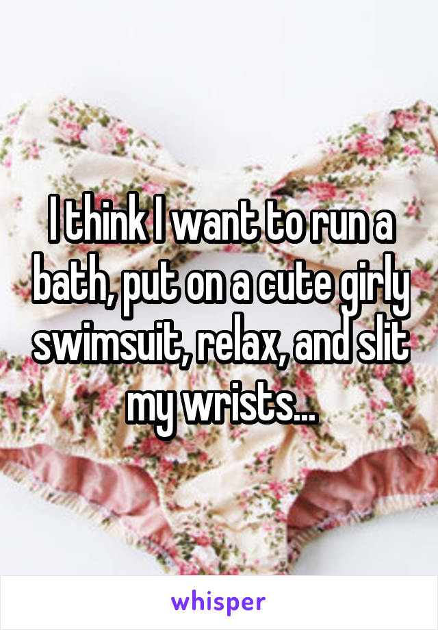 I think I want to run a bath, put on a cute girly swimsuit, relax, and slit my wrists...