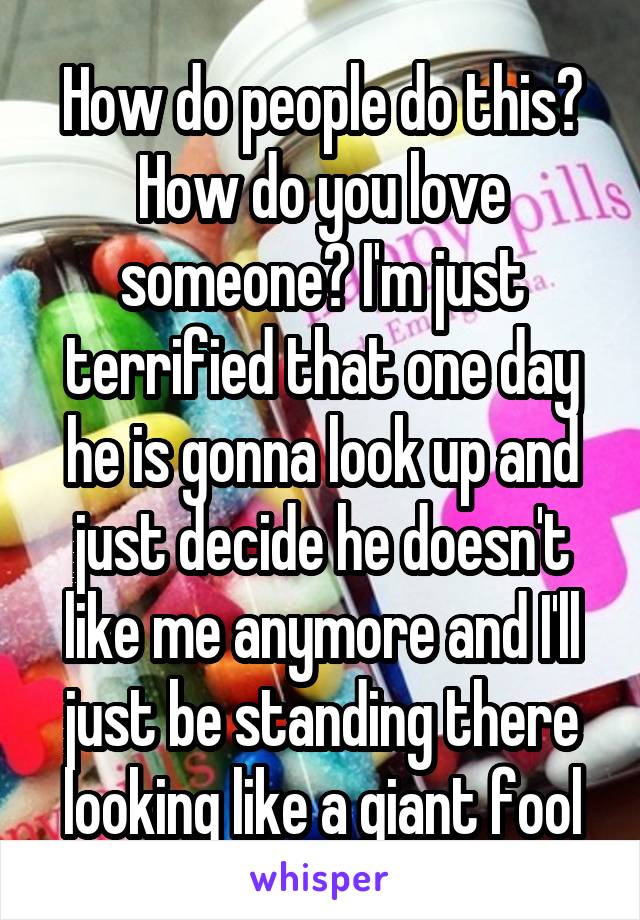 How do people do this? How do you love someone? I'm just terrified that one day he is gonna look up and just decide he doesn't like me anymore and I'll just be standing there looking like a giant fool