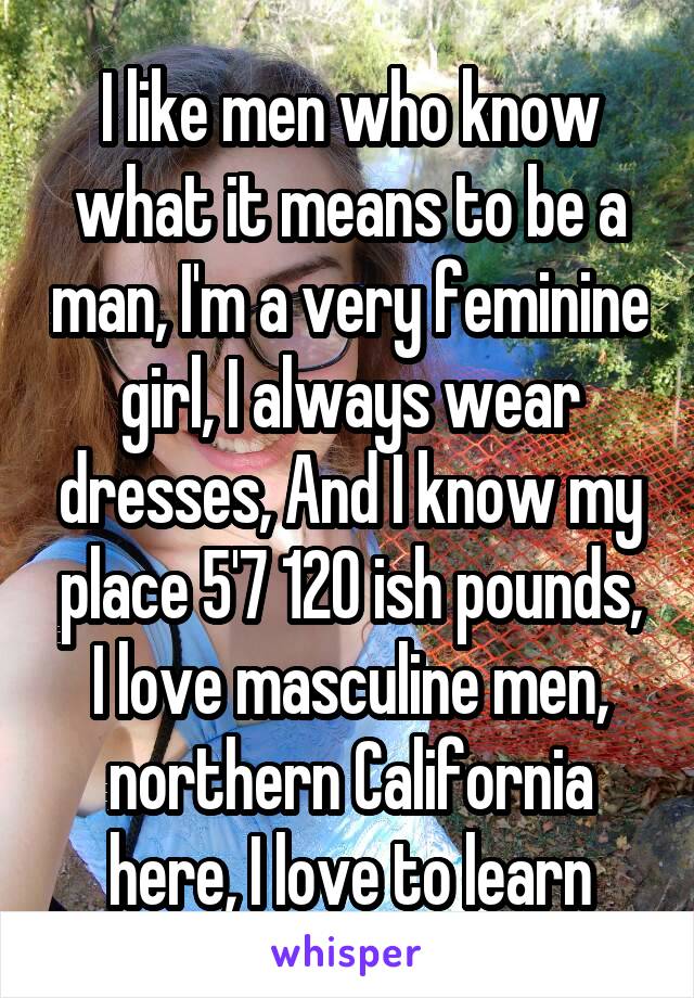 I like men who know what it means to be a man, I'm a very feminine girl, I always wear dresses, And I know my place 5'7 120 ish pounds, I love masculine men, northern California here, I love to learn