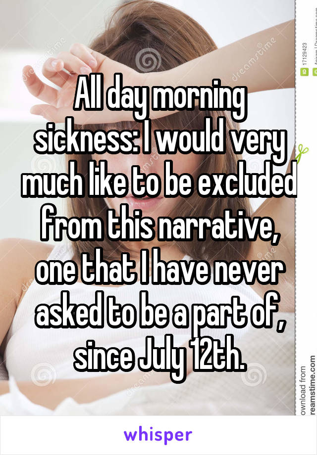 All day morning sickness: I would very much like to be excluded from this narrative, one that I have never asked to be a part of, since July 12th.