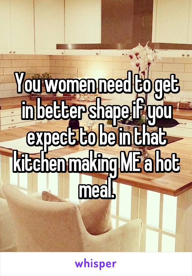 You women need to get in better shape if you expect to be in that kitchen making ME a hot meal.