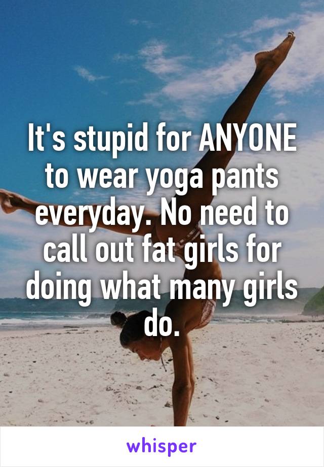 It's stupid for ANYONE to wear yoga pants everyday. No need to call out fat girls for doing what many girls do.