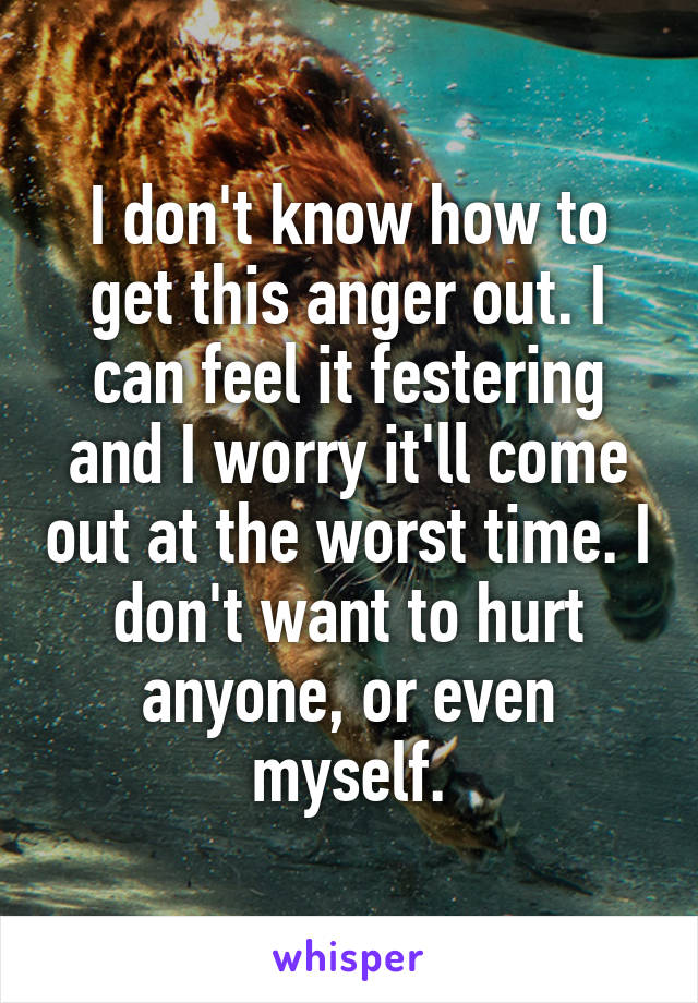 I don't know how to get this anger out. I can feel it festering and I worry it'll come out at the worst time. I don't want to hurt anyone, or even myself.