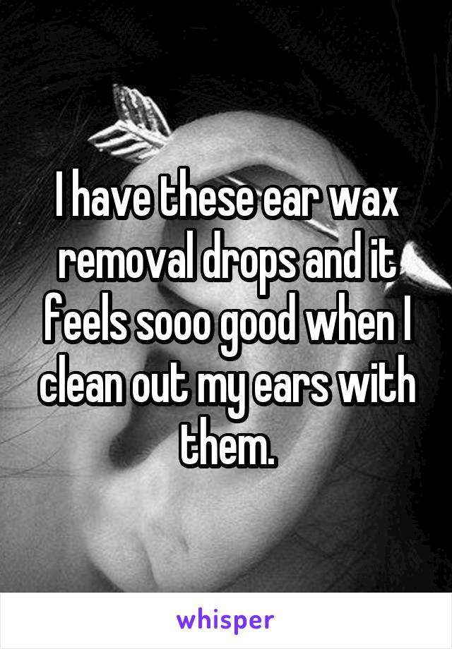 I have these ear wax removal drops and it feels sooo good when I clean out my ears with them.