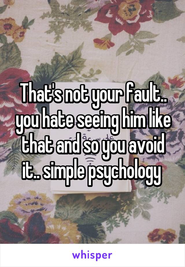 That's not your fault.. you hate seeing him like that and so you avoid it.. simple psychology 