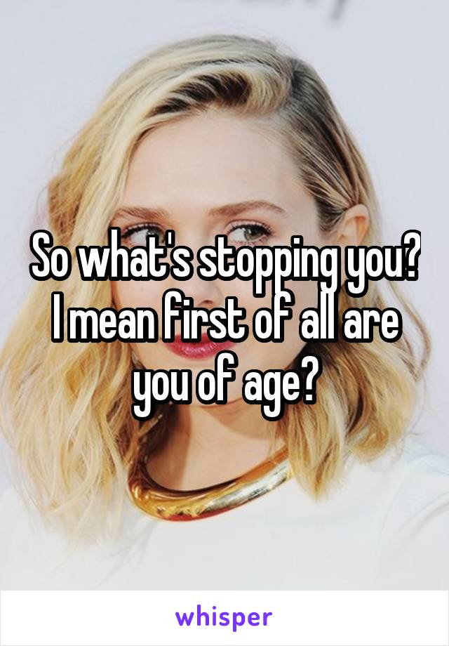 So what's stopping you? I mean first of all are you of age?