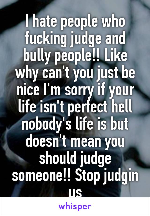 I hate people who fucking judge and bully people!! Like why can't you just be nice I'm sorry if your life isn't perfect hell nobody's life is but doesn't mean you should judge someone!! Stop judgin us