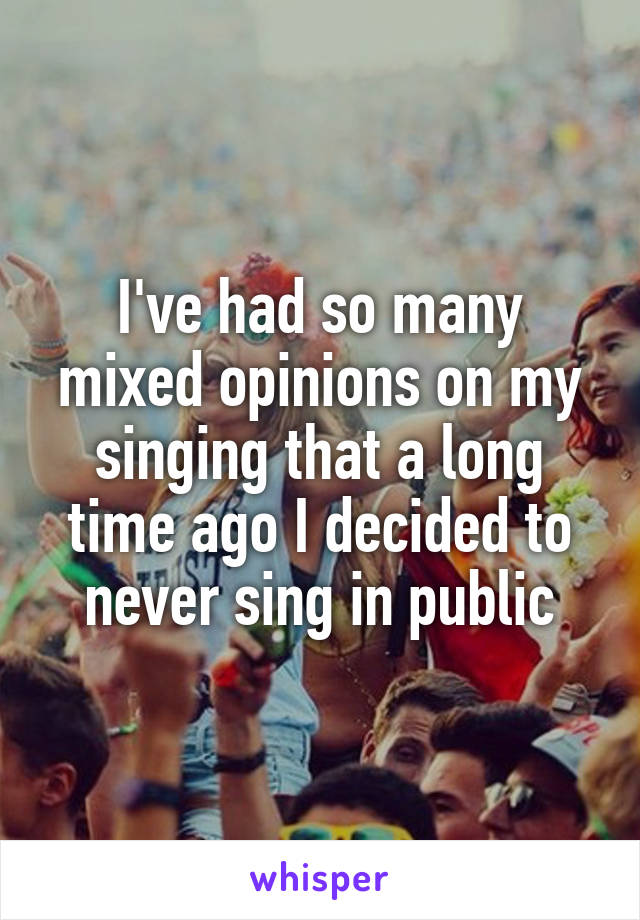 I've had so many mixed opinions on my singing that a long time ago I decided to never sing in public