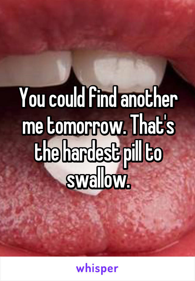 You could find another me tomorrow. That's the hardest pill to swallow.