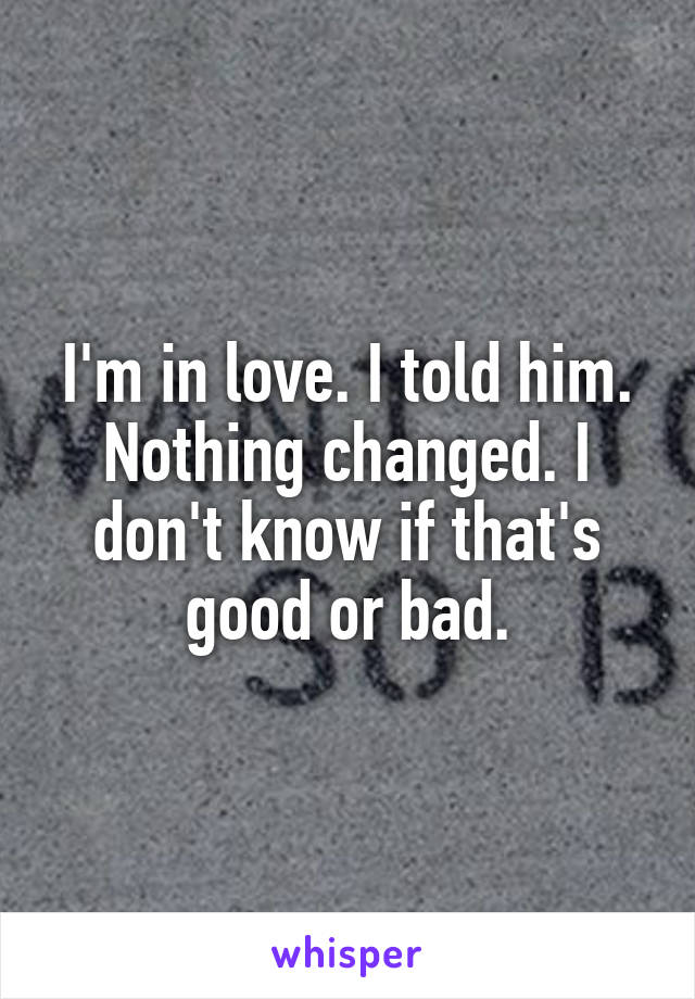 I'm in love. I told him. Nothing changed. I don't know if that's good or bad.