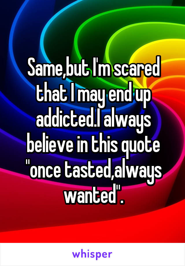 Same,but I'm scared that I may end up addicted.I always believe in this quote "once tasted,always wanted".