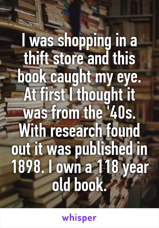 I was shopping in a thift store and this book caught my eye. At first I thought it was from the '40s. With research found out it was published in 1898. I own a 118 year old book.