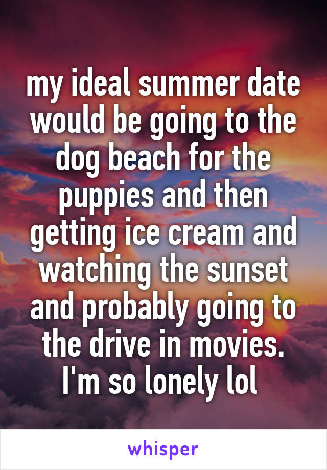 my ideal summer date would be going to the dog beach for the puppies and then getting ice cream and watching the sunset and probably going to the drive in movies. I'm so lonely lol 