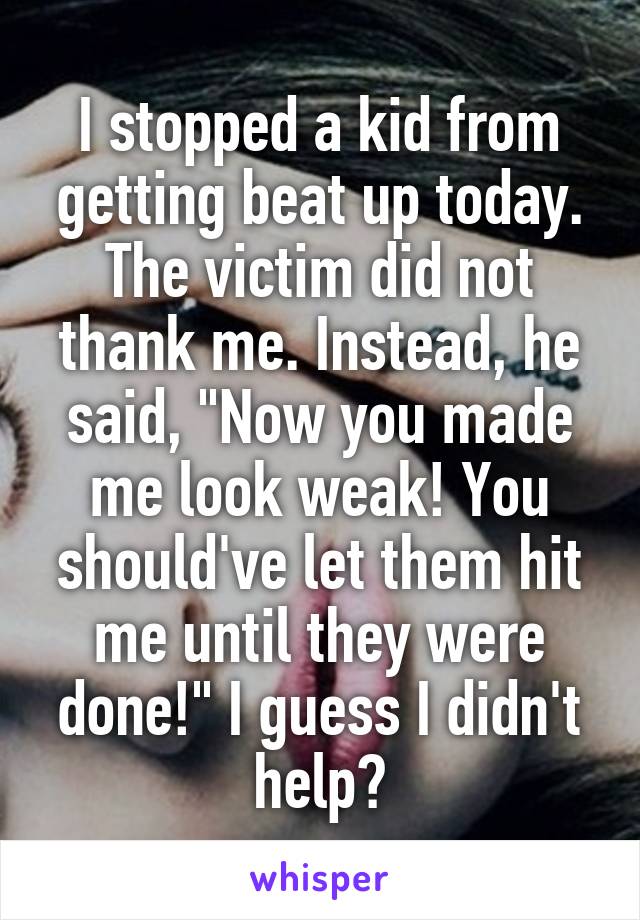 I stopped a kid from getting beat up today. The victim did not thank me. Instead, he said, "Now you made me look weak! You should've let them hit me until they were done!" I guess I didn't help?