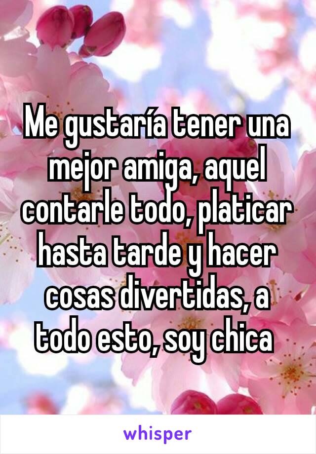 Me gustaría tener una mejor amiga, aquel contarle todo, platicar hasta tarde y hacer cosas divertidas, a todo esto, soy chica 