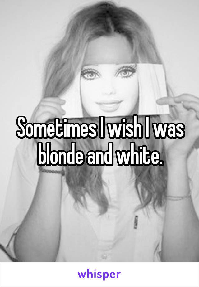 Sometimes I wish I was blonde and white.