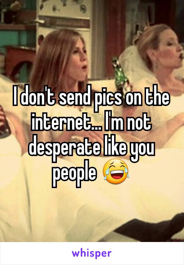 I don't send pics on the internet... I'm not desperate like you people 😂