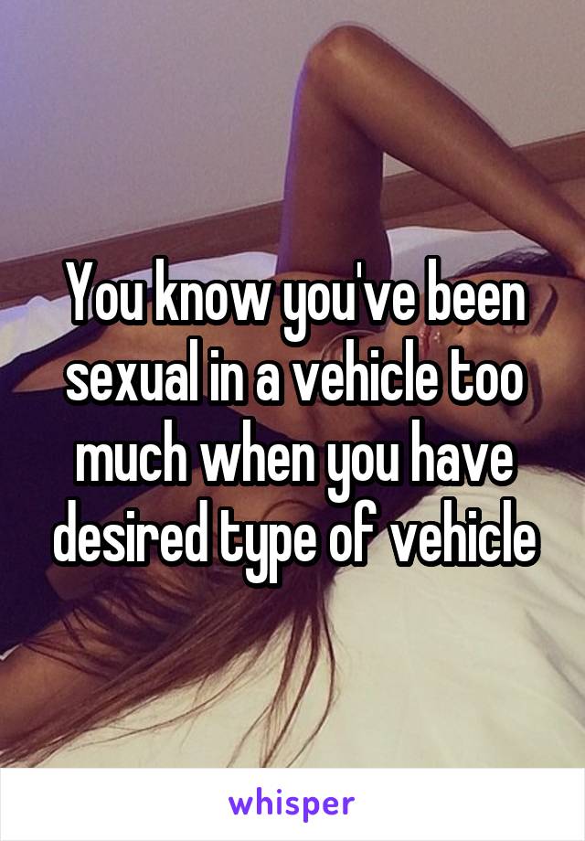 You know you've been sexual in a vehicle too much when you have desired type of vehicle