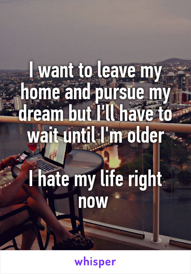 I want to leave my home and pursue my dream but I'll have to wait until I'm older

I hate my life right now 