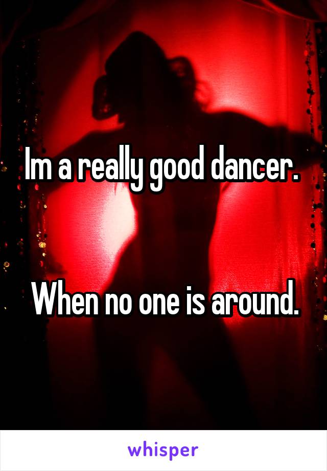 Im a really good dancer. 


When no one is around.