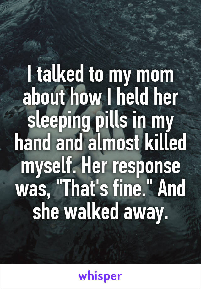 I talked to my mom about how I held her sleeping pills in my hand and almost killed myself. Her response was, "That's fine." And she walked away.