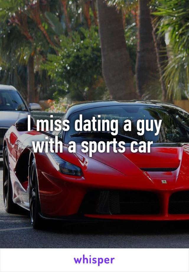 I miss dating a guy with a sports car 