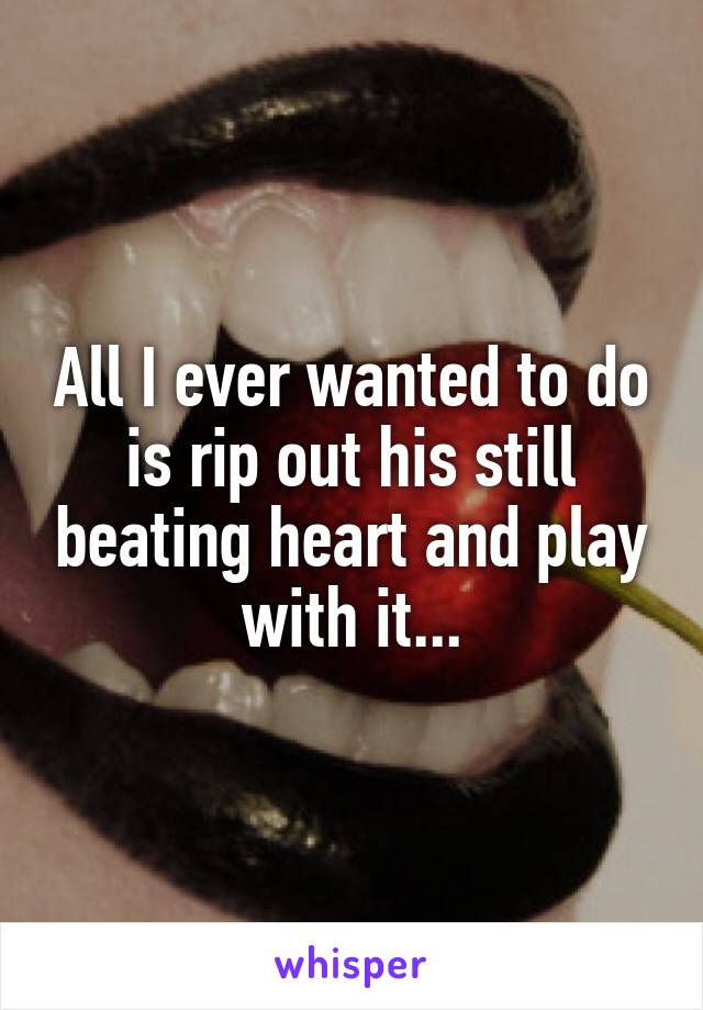 All I ever wanted to do is rip out his still beating heart and play with it...