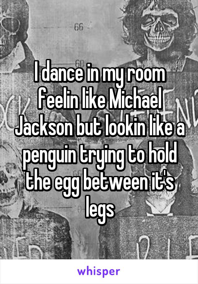 I dance in my room feelin like Michael Jackson but lookin like a penguin trying to hold the egg between it's legs