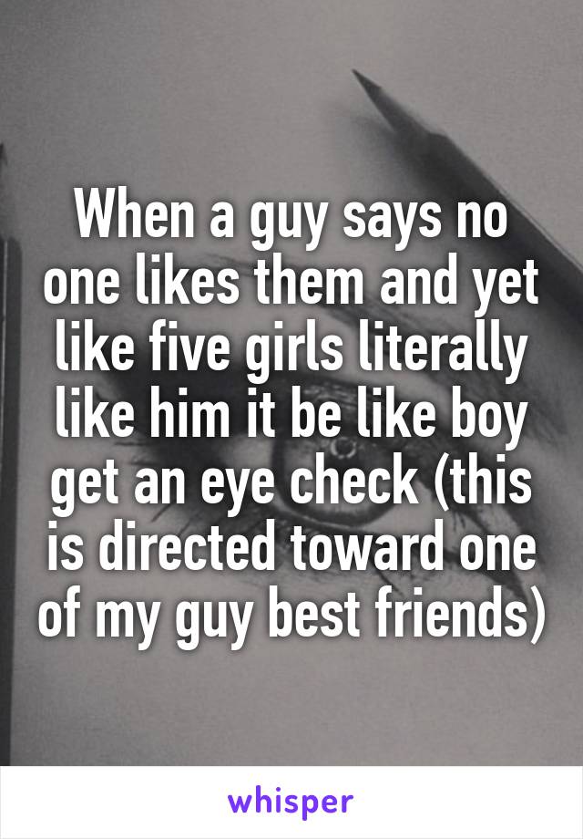 When a guy says no one likes them and yet like five girls literally like him it be like boy get an eye check (this is directed toward one of my guy best friends)