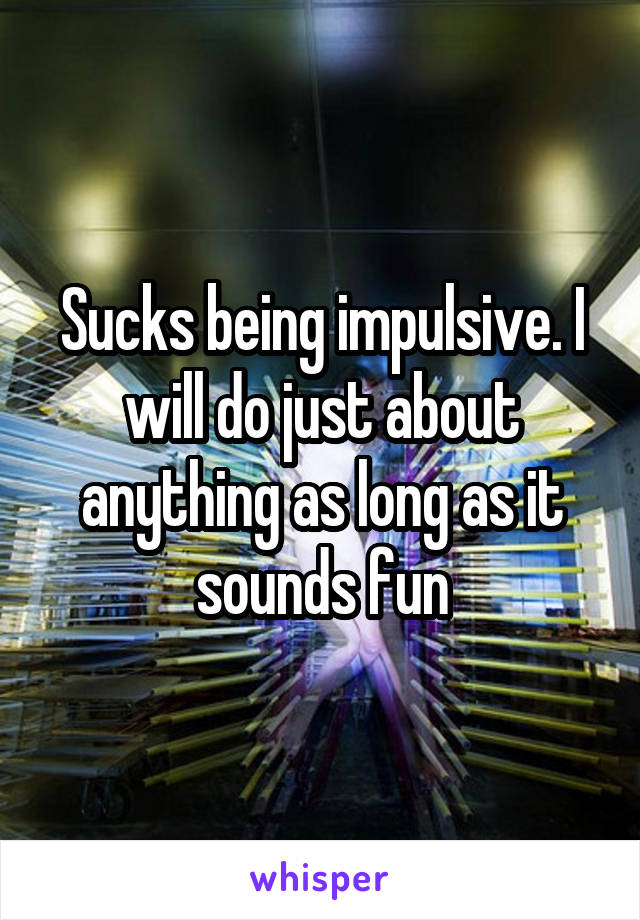 Sucks being impulsive. I will do just about anything as long as it sounds fun