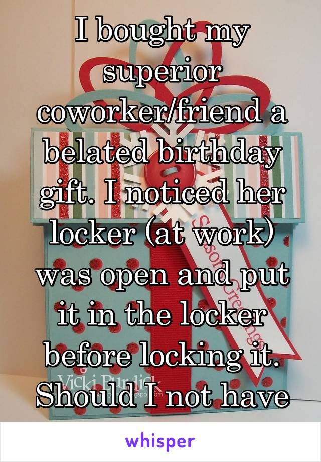 I bought my superior coworker/friend a belated birthday gift. I noticed her locker (at work) was open and put it in the locker before locking it. Should I not have done that?