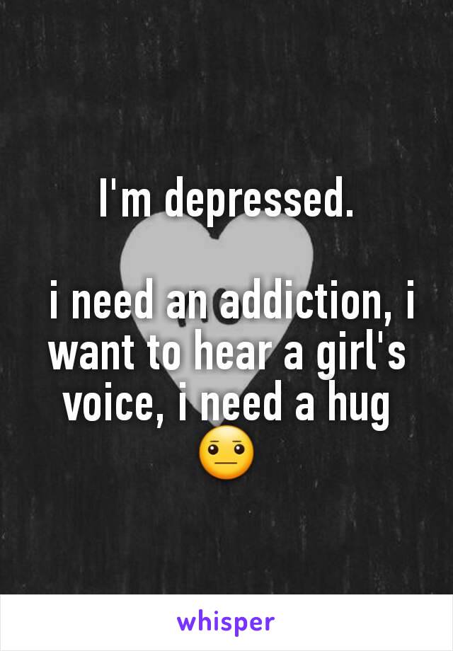 I'm depressed.

 i need an addiction, i want to hear a girl's voice, i need a hug 😐