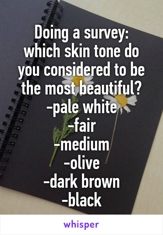 Doing a survey:
which skin tone do you considered to be the most beautiful?
-pale white
-fair
-medium
-olive
-dark brown
-black